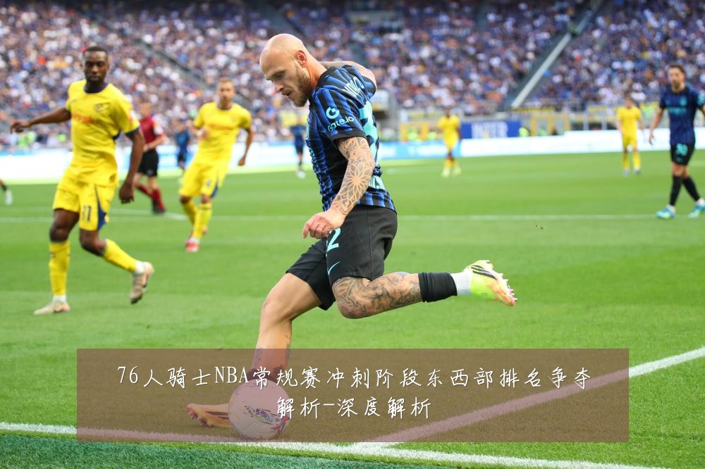 76人骑士NBA常规赛冲刺阶段东西部排名争夺解析-深度解析