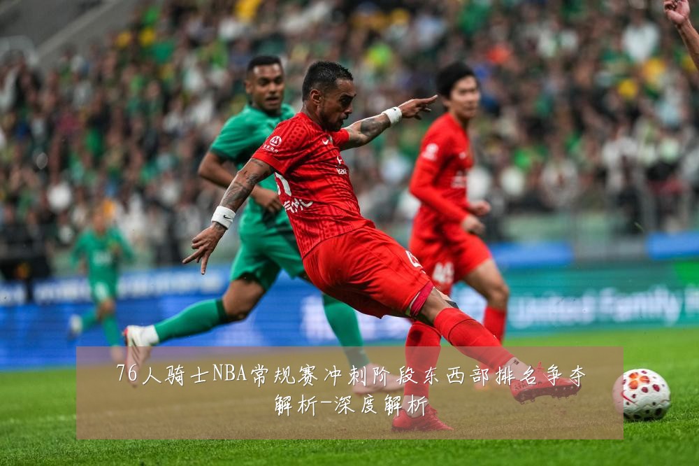 76人骑士NBA常规赛冲刺阶段东西部排名争夺解析-深度解析